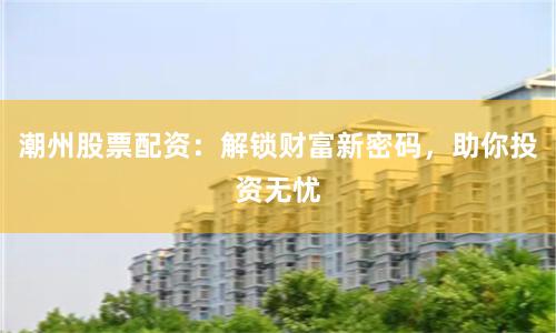 潮州股票配资：解锁财富新密码，助你投资无忧